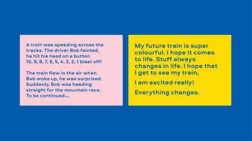 Image of text. Left reads "A train was speeding across the tracks. The driver Bob fainted, he hit his head on a button. 10, 9, 8, 7, 6, 5, 4, 3, 2, 1 blast off! The train flew in the air when Bob woke up he was surprised. Suddenly, Bob was heading straight for the mountain race. To be continued." Right reads "My future train is super colourful. I hope it comes to life. Stuff always changes in life. I hope that I get to see my train. I am excited really! Everything changes."