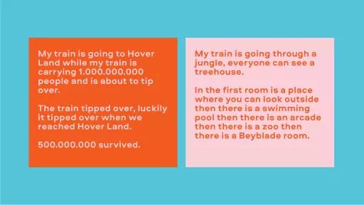 Image of text. Left reads "My train is going to Hover Land while my train is carrying 1,000,000,000 people and is about to tip over. The train tipped over, luckily it tipped over when it reached Hover Land. 500,000,000 survived." Right side reads "my train is going through a jungle, everyone can see a treehouse. In the first room is a place where you can look outside then there is a swimming pool then there is an arcade then there is a zoo then there is a Bayblade room."