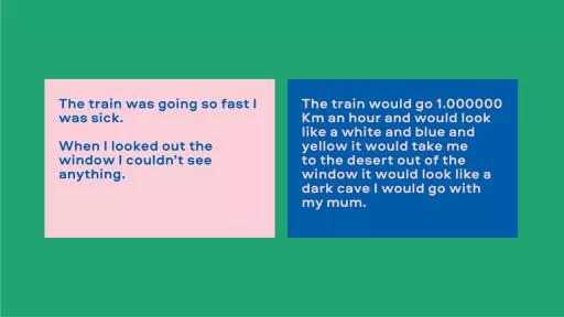 Image of text. Left reads "The train was going so fast I was sick. When I looked out the window I couldn't see anything." Right reads "The train would go 1,000,000km an hour and would look like a while and blue and yellow. It would take me to the desert. Out of the window it would look like a dark cave. I would go with my mum."